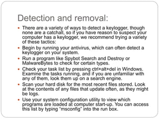 Detection and removal:
 There are a variety of ways to detect a keylogger, though
none are a catchall, so if you have reason to suspect your
computer has a keylogger, we recommend trying a variety
of these tactics:
 Begin by running your antivirus, which can often detect a
keylogger on your system.
 Run a program like Spybot Search and Destroy or
MalwareBytes to check for certain types.
 Check your task list by pressing ctrl+alt+del in Windows.
Examine the tasks running, and if you are unfamiliar with
any of them, look them up on a search engine.
 Scan your hard disk for the most recent files stored. Look
at the contents of any files that update often, as they might
be logs.
 Use your system configuration utility to view which
programs are loaded at computer start-up. You can access
this list by typing “msconfig” into the run box.
 