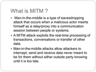 What is MITM ?
 Man-in-the-middle is a type of eavesdropping
attack that occurs when a malicious actor inserts
himself as a relay/proxy into a communication
session between people or systems.
 A MITM attack exploits the real-time processing of
transactions, conversations or transfer of other
data.
 Man-in-the-middle attacks allow attackers to
intercept, send and receive data never meant to
be for them without either outside party knowing
until it is too late.
 