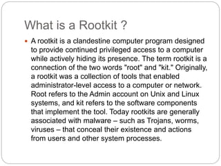 What is a Rootkit ?
 A rootkit is a clandestine computer program designed
to provide continued privileged access to a computer
while actively hiding its presence. The term rootkit is a
connection of the two words "root" and "kit." Originally,
a rootkit was a collection of tools that enabled
administrator-level access to a computer or network.
Root refers to the Admin account on Unix and Linux
systems, and kit refers to the software components
that implement the tool. Today rootkits are generally
associated with malware – such as Trojans, worms,
viruses – that conceal their existence and actions
from users and other system processes.
 