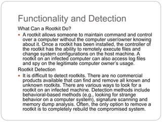 Functionality and Detection
What Can a Rootkit Do?
 A rootkit allows someone to maintain command and control
over a computer without the computer user/owner knowing
about it. Once a rootkit has been installed, the controller of
the rootkit has the ability to remotely execute files and
change system configurations on the host machine. A
rootkit on an infected computer can also access log files
and spy on the legitimate computer owner’s usage.
Rootkit Detection
 It is difficult to detect rootkits. There are no commercial
products available that can find and remove all known and
unknown rootkits. There are various ways to look for a
rootkit on an infected machine. Detection methods include
behavioral-based methods (e.g., looking for strange
behavior on a computer system), signature scanning and
memory dump analysis. Often, the only option to remove a
rootkit is to completely rebuild the compromised system.
 