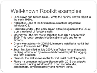 Well-known Rootkit examples
 Lane Davis and Steven Dake - wrote the earliest known rootkit in
the early 1990s.
 NTRootkit – one of the first malicious rootkits targeted at
Windows OS.
 HackerDefender – this early Trojan altered/augmented the OS at
a very low level of functions calls.
 Machiavelli - the first rootkit targeting Mac OS X appeared in
2009. This rootkit creates hidden system calls and kernel
threads.
 Greek wiretapping – in 2004/05, intruders installed a rootkit that
targeted Ericsson's AXE PBX.
 Zeus, first identified in July 2007, is a Trojan horse that steals
banking information by man-in-the-browser keystroke logging
and form grabbing.
 Stuxnet - the first known rootkit for industrial control systems
 Flame - a computer malware discovered in 2012 that attacks
computers running Windows OS. It can record audio,
screenshots, keyboard activity and network traffic.
 