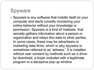 Spyware
 Spyware is any software that installs itself on your
computer and starts covertly monitoring your
online behavior without your knowledge or
permission. Spyware is a kind of malware that
secretly gathers information about a person or
organization and relays this data to other parties.
In some cases, these may be advertisers or
marketing data firms, which is why spyware is
sometimes referred to as “adware.” It is installed
without user consent by methods such as a drive-
by download, a trojan included with a legitimate
program or a deceptive pop-up window
 