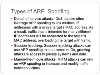 Types of ARP Spoofing
 Denial-of-service attacks: DoS attacks often
leverage ARP spoofing to link multiple IP
addresses with a single target’s MAC address. As
a result, traffic that is intended for many different
IP addresses will be redirected to the target’s
MAC address, overloading the target with traffic.
 Session hijacking: Session hijacking attacks can
use ARP spoofing to steal session IDs, granting
attackers access to private systems and data.
 Man-in-the-middle attacks: MITM attacks can rely
on ARP spoofing to intercept and modify traffic
between victims.
 