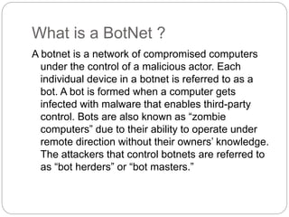 What is a BotNet ?
A botnet is a network of compromised computers
under the control of a malicious actor. Each
individual device in a botnet is referred to as a
bot. A bot is formed when a computer gets
infected with malware that enables third-party
control. Bots are also known as “zombie
computers” due to their ability to operate under
remote direction without their owners’ knowledge.
The attackers that control botnets are referred to
as “bot herders” or “bot masters.”
 