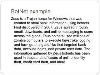 BotNet example
Zeus is a Trojan horse for Windows that was
created to steal bank information using botnets.
First discovered in 2007, Zeus spread through
email, downloads, and online messaging to users
across the globe. Zeus botnets used millions of
zombie computers to execute keystroke logging
and form grabbing attacks that targeted bank
data, account logins, and private user data. The
information gathered by Zeus botnets has been
used in thousands of cases of online identity
theft, credit card theft, and more.
 