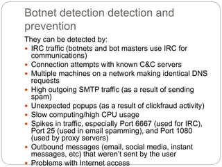 Botnet detection detection and
prevention
They can be detected by:
 IRC traffic (botnets and bot masters use IRC for
communications)
 Connection attempts with known C&C servers
 Multiple machines on a network making identical DNS
requests
 High outgoing SMTP traffic (as a result of sending
spam)
 Unexpected popups (as a result of clickfraud activity)
 Slow computing/high CPU usage
 Spikes in traffic, especially Port 6667 (used for IRC),
Port 25 (used in email spamming), and Port 1080
(used by proxy servers)
 Outbound messages (email, social media, instant
messages, etc) that weren’t sent by the user
 Problems with Internet access
 