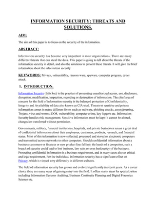 INFORMATION SECURITY: THREATS AND
SOLUTIONS.
AIM:
The aim of this paper is to focus on the security of the information.
ABSTRACT:
Information security has become very important in most organizations. There are many
different threats that can steal the data. This paper is going to tell about the threats of the
information security in detail, and also the solutions to prevent these threats. It will give the brief
information about the information security.
KEYWORDS: Privacy, vulnerability, ransom ware, spyware, computer program, cyber
attack.
1. INTRODUCTION:
Information Security (Info Sec) is the practice of preventing unauthorized access, use, disclosure,
disruption, modification, inspection, recording or destruction of information. The chief area of
concern for the field of information security is the balanced protection of Confidentiality,
Integrity and Availability of data also known as CIA triad. Threats to sensitive and private
information comes in many different forms such as malware, phishing attacks, eavesdropping,
Trojans, virus and worms, DOS, vulnerability, computer crime, key loggers etc. Information
Security handles risk management. Sensitive information must be kept- it cannot be altered,
changed or transferred without permission.
Governments, military, financial institutions, hospitals, and private businesses amass a great deal
of confidential information about their employees, customers, products, research, and financial
status. Most of this information is now collected, processed and stored on electronic computers
and transmitted across networks to other computers. Should confidential information about a
business customers or finances or new product line fall into the hands of a competitor, such a
breach of security could lead to lost business, law suits or even bankruptcy of the business.
Protecting confidential information is a business requirement, and in many cases also an ethical
and legal requirement. For the individual, information security has a significant effect on
Privacy, which is viewed very differently in different cultures.
The field of information security has grown and evolved significantly in recent years. As a career
choice there are many ways of gaining entry into the field. It offers many areas for specialization
including Information Systems Auditing, Business Continuity Planning and Digital Forensics
Science etc.
 