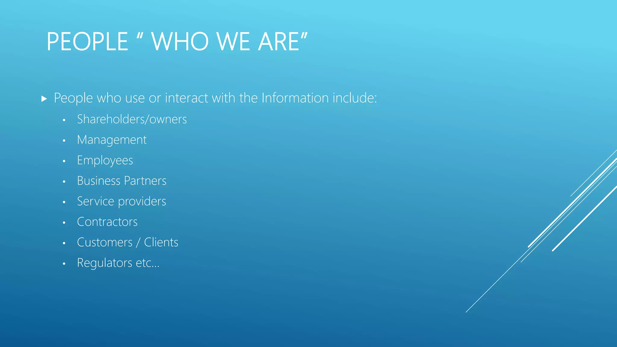 PEOPLE “ WHO WE ARE”
 People who use or interact with the Information include:
• Shareholders/owners
• Management
• Employees
• Business Partners
• Service providers
• Contractors
• Customers / Clients
• Regulators etc…
 