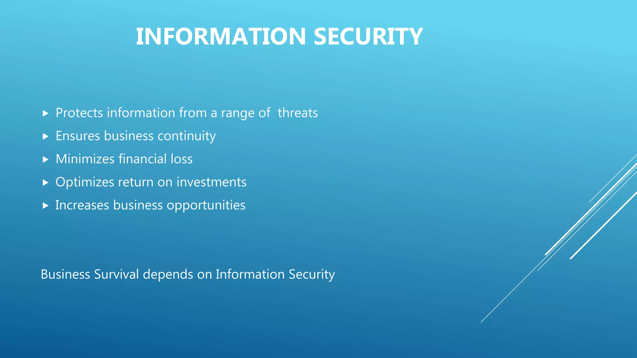 INFORMATION SECURITY
 Protects information from a range of threats
 Ensures business continuity
 Minimizes financial loss
 Optimizes return on investments
 Increases business opportunities
Business Survival depends on Information Security
 