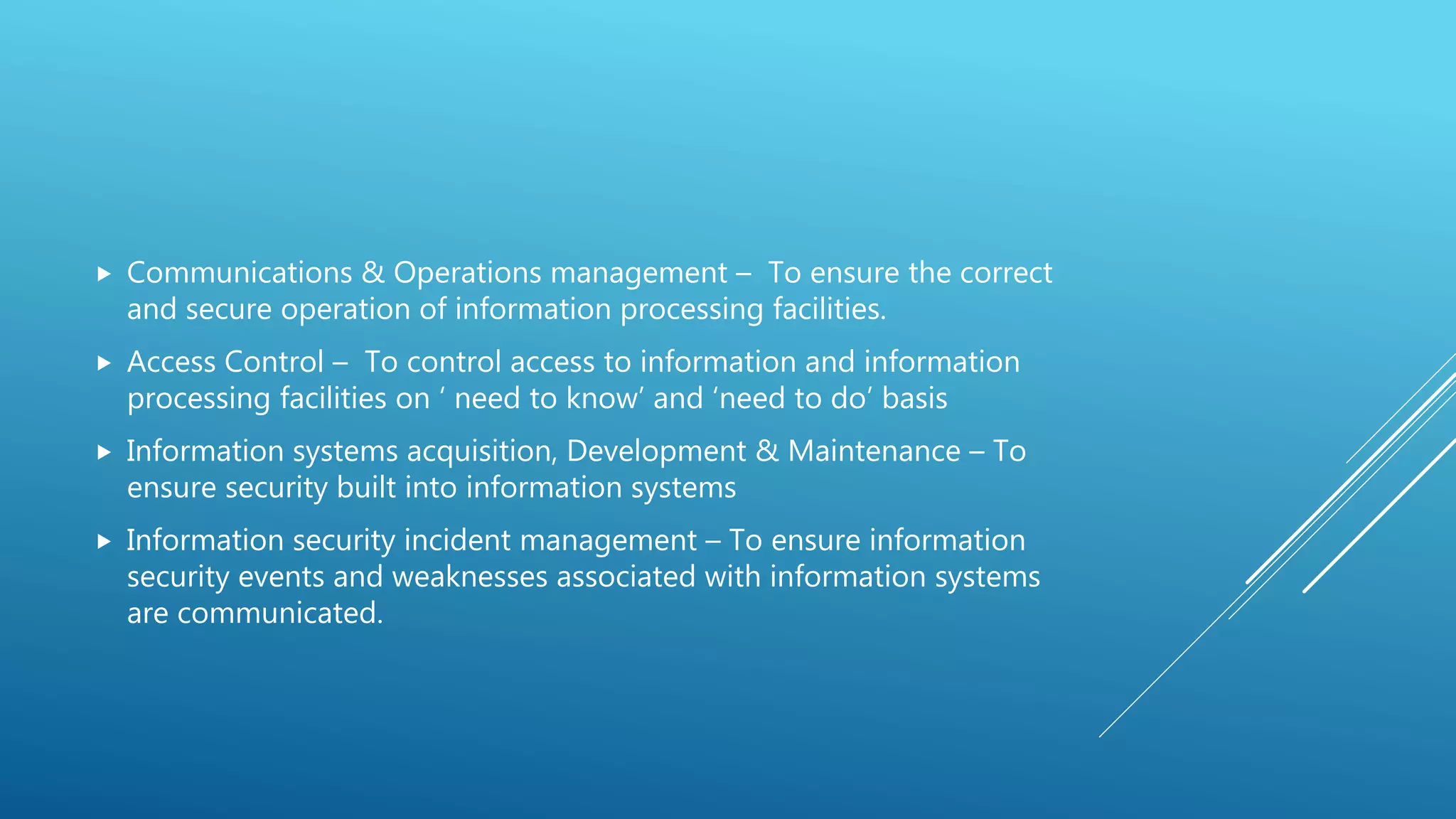  Communications & Operations management – To ensure the correct
and secure operation of information processing facilities.
 Access Control – To control access to information and information
processing facilities on ‘ need to know’ and ‘need to do’ basis
 Information systems acquisition, Development & Maintenance – To
ensure security built into information systems
 Information security incident management – To ensure information
security events and weaknesses associated with information systems
are communicated.
 