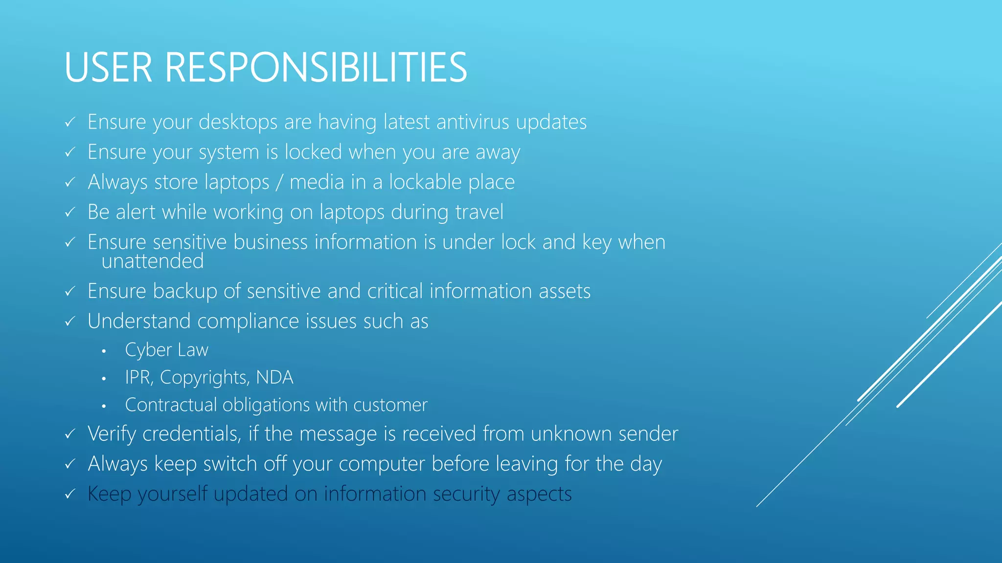 USER RESPONSIBILITIES
 Ensure your desktops are having latest antivirus updates
 Ensure your system is locked when you are away
 Always store laptops / media in a lockable place
 Be alert while working on laptops during travel
 Ensure sensitive business information is under lock and key when
unattended
 Ensure backup of sensitive and critical information assets
 Understand compliance issues such as
• Cyber Law
• IPR, Copyrights, NDA
• Contractual obligations with customer
 Verify credentials, if the message is received from unknown sender
 Always keep switch off your computer before leaving for the day
 Keep yourself updated on information security aspects
 