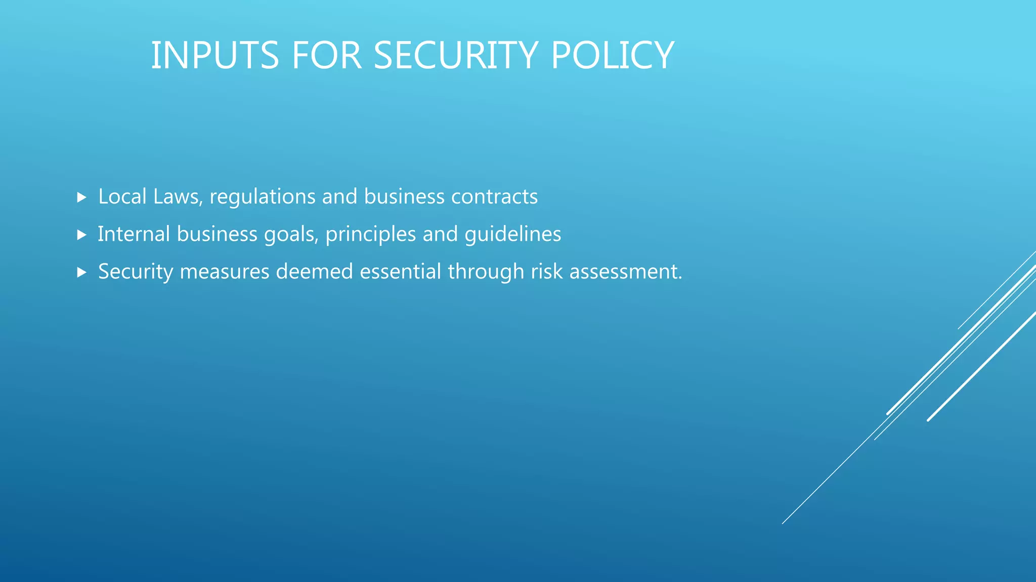 INPUTS FOR SECURITY POLICY
 Local Laws, regulations and business contracts
 Internal business goals, principles and guidelines
 Security measures deemed essential through risk assessment.
 