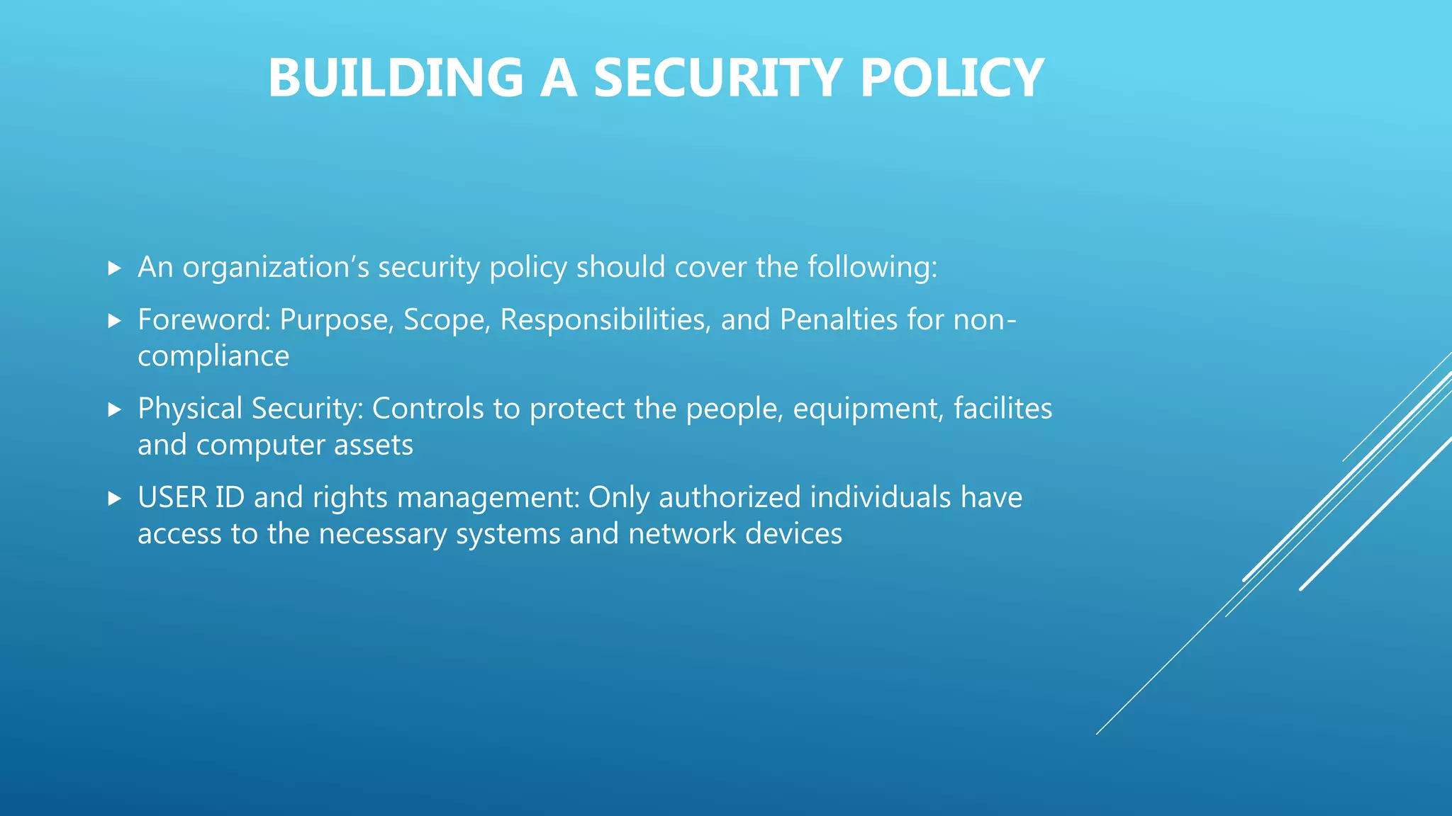 BUILDING A SECURITY POLICY
 An organization’s security policy should cover the following:
 Foreword: Purpose, Scope, Responsibilities, and Penalties for non-
compliance
 Physical Security: Controls to protect the people, equipment, facilites
and computer assets
 USER ID and rights management: Only authorized individuals have
access to the necessary systems and network devices
 