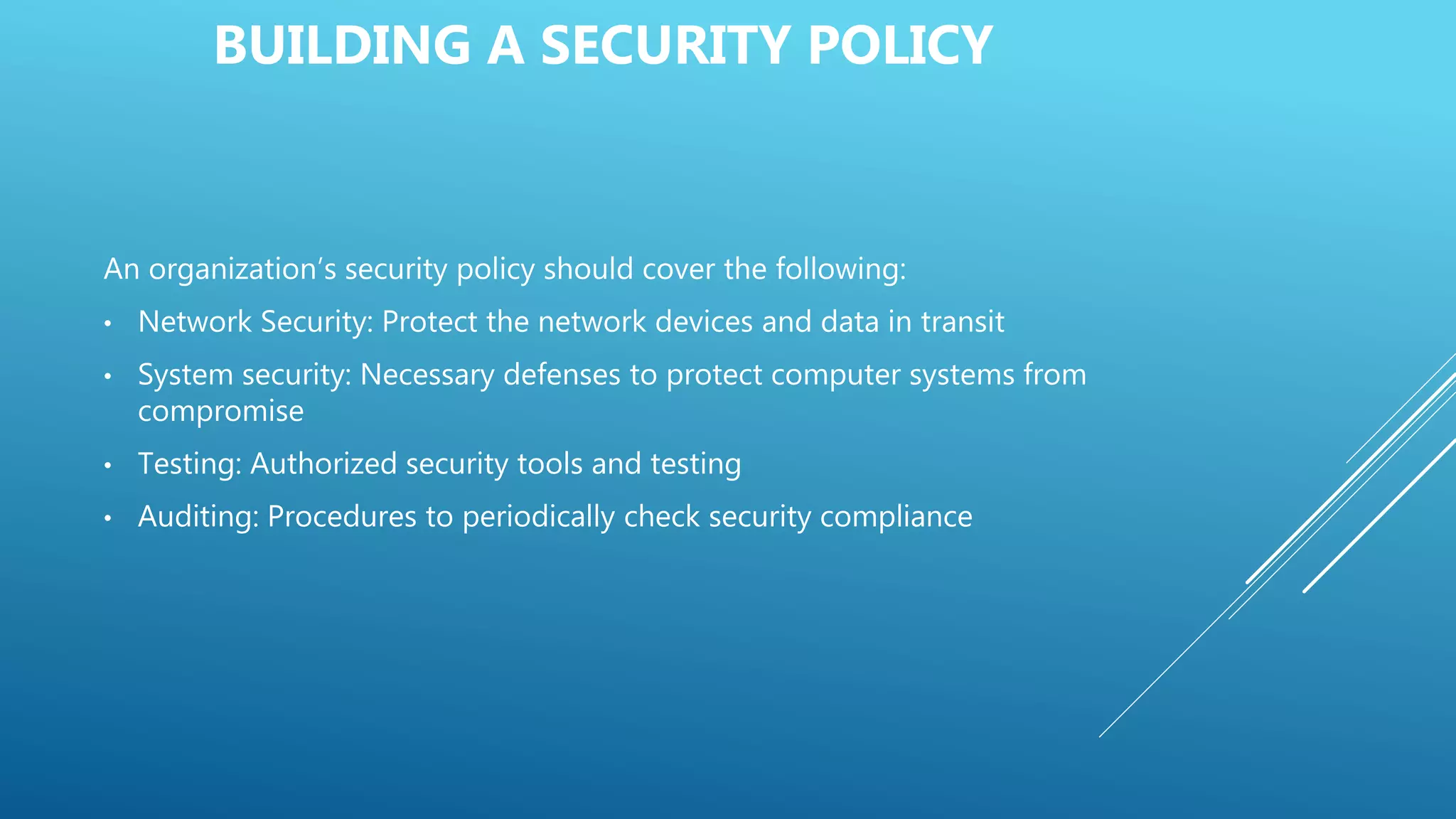BUILDING A SECURITY POLICY
An organization’s security policy should cover the following:
• Network Security: Protect the network devices and data in transit
• System security: Necessary defenses to protect computer systems from
compromise
• Testing: Authorized security tools and testing
• Auditing: Procedures to periodically check security compliance
 