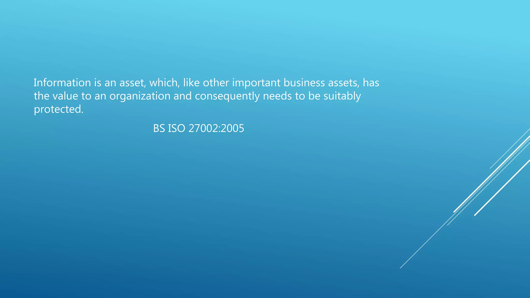 Information is an asset, which, like other important business assets, has
the value to an organization and consequently needs to be suitably
protected.
BS ISO 27002:2005
 