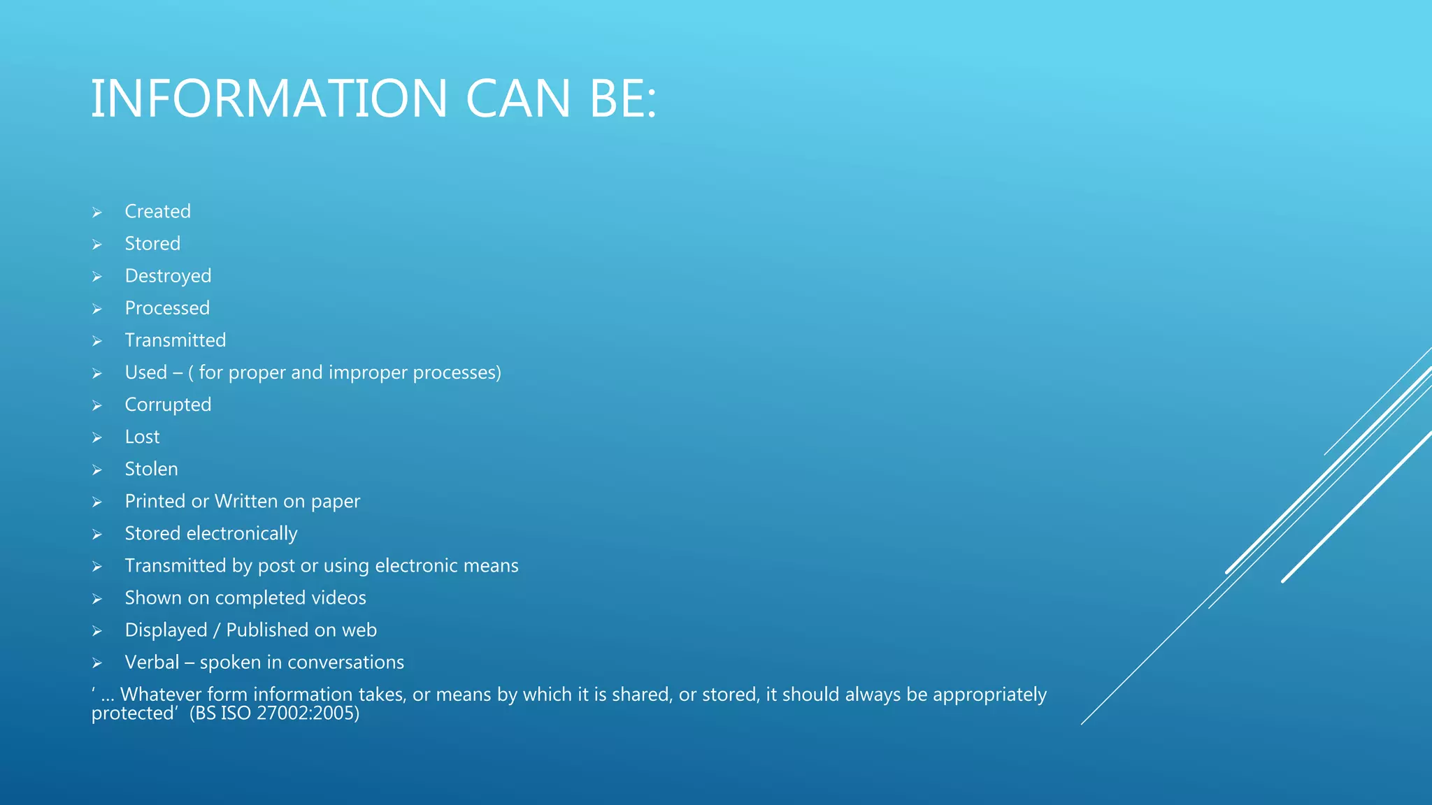 INFORMATION CAN BE:
 Created
 Stored
 Destroyed
 Processed
 Transmitted
 Used – ( for proper and improper processes)
 Corrupted
 Lost
 Stolen
 Printed or Written on paper
 Stored electronically
 Transmitted by post or using electronic means
 Shown on completed videos
 Displayed / Published on web
 Verbal – spoken in conversations
‘ … Whatever form information takes, or means by which it is shared, or stored, it should always be appropriately
protected’ (BS ISO 27002:2005)
 