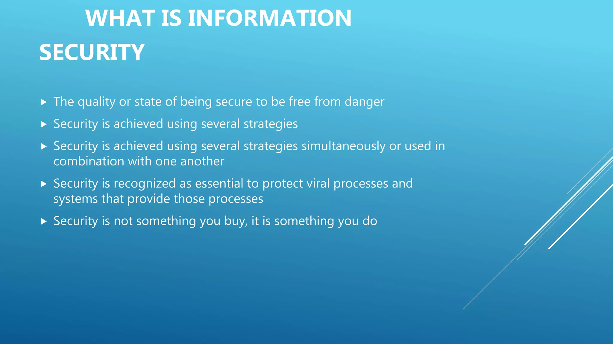 WHAT IS INFORMATION
SECURITY
 The quality or state of being secure to be free from danger
 Security is achieved using several strategies
 Security is achieved using several strategies simultaneously or used in
combination with one another
 Security is recognized as essential to protect viral processes and
systems that provide those processes
 Security is not something you buy, it is something you do
 
