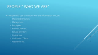 PEOPLE “ WHO WE ARE”
 People who use or interact with the Information include:
• Shareholders/owners
• Management
• Employees
• Business Partners
• Service providers
• Contractors
• Customers / Clients
• Regulators etc…
 