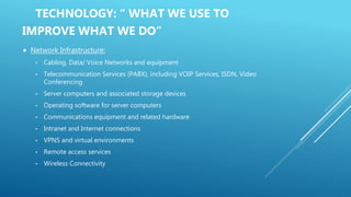 TECHNOLOGY: “ WHAT WE USE TO
IMPROVE WHAT WE DO”
 Network Infrastructure:
• Cabling, Data/ Voice Networks and equipment
• Telecommunication Services (PABX), including VOIP Services, ISDN, Video
Conferencing
• Server computers and associated storage devices
• Operating software for server computers
• Communications equipment and related hardware
• Intranet and Internet connections
• VPNS and virtual environments
• Remote access services
• Wireless Connectivity
 
