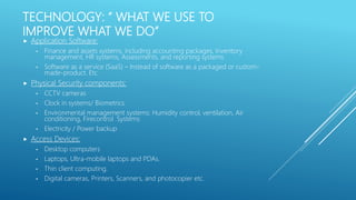 TECHNOLOGY: “ WHAT WE USE TO
IMPROVE WHAT WE DO”
 Application Software:
• Finance and assets systems, including accounting packages, Inventory
management, HR systems, Assessments, and reporting systems
• Software as a service (SaaS) – Instead of software as a packaged or custom-
made-product. Etc.
 Physical Security components:
• CCTV cameras
• Clock in systems/ Biometrics
• Environmental management systems: Humidity control, ventilation, Air
conditioning, Firecontrol Systems
• Electricity / Power backup
 Access Devices:
• Desktop computers
• Laptops, Ultra-mobile laptops and PDAs.
• Thin client computing.
• Digital cameras, Printers, Scanners, and photocopier etc.
 