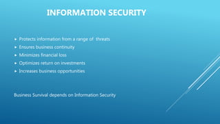 INFORMATION SECURITY
 Protects information from a range of threats
 Ensures business continuity
 Minimizes financial loss
 Optimizes return on investments
 Increases business opportunities
Business Survival depends on Information Security
 