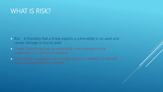 WHAT IS RISK?
 Risk : A Possiblity that a threat exploits a vulnerability in an asset and
causes damage or loss to asset
 Threat: Something that can potentially cause damage to the
organization, IT systems or network
 Vulnerability: A weakness in the organization, IT systems, or network
that can be exploited by a threat.
 