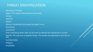 THREAT IDENTIFICATION
Elements of Threats
Agent: The catalyst that performs the threat.
Human
Machine
Nature
Motive: Something that causes the agent to act.
Accidental
Intentional
Only motivating factor that can be both accidental and intentional is human
Results: The outcome of applied threat. The results normally lead to the loss of
CIA
Confidentiality
Integrity
Availability
 
