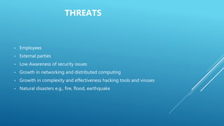THREATS
• Employees
• External parties
• Low Awareness of security issues
• Growth in networking and distributed computing
• Growith in complexity and effectiveness hacking tools and viruses
• Natural disasters e.g., fire, flood, earthquake
 