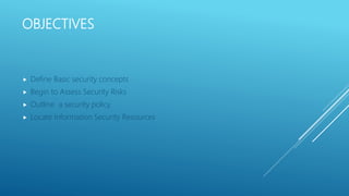 OBJECTIVES
 Define Basic security concepts
 Begin to Assess Security Risks
 Outline a security policy
 Locate Information Security Resources
 