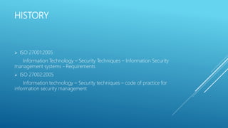 HISTORY
 ISO 27001:2005
Information Technology – Security Techniques – Information Security
management systems - Requirements
 ISO 27002:2005
Information technology – Security techniques – code of practice for
information security management
 