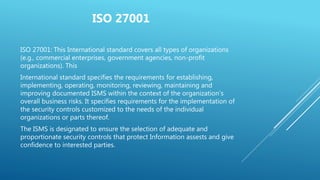 ISO 27001
ISO 27001: This International standard covers all types of organizations
(e.g., commercial enterprises, government agencies, non-profit
organizations). This
International standard specifies the requirements for establishing,
implementing, operating, monitoring, reviewing, maintaining and
improving documented ISMS within the context of the organization’s
overall business risks. It specifies requirements for the implementation of
the security controls customized to the needs of the individual
organizations or parts thereof.
The ISMS is designated to ensure the selection of adequate and
proportionate security controls that protect Information assests and give
confidence to interested parties.
 