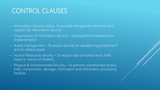 CONTROL CLAUSES
• Information Security policy- To provide management direction and
support for information security.
• Organization of information security – management framework for
implementation
• Assest management – To ensure security of valuable organizational IT
and its related assets
• Human Resources security – To reduce risks of human error, theft,
fraud or misuse of facilities.
• Physical & Enivironmental Security – To prevent unauthorized access,
theft, compromise, damage, information and information processing
facilities.
 