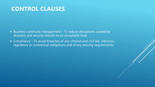 CONTROL CLAUSES
 Business continuity management – To reduce disruptions caused by
disasters and security failures to an acceptable level.
 Compliance – To avoid breaches of any criminal and civil law, statutory,
regulatory or contractual obligations and of any security requirements.
 