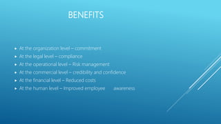 BENEFITS
 At the organization level – commitment
 At the legal level – compliance
 At the operational level – Risk management
 At the commercial level – credibility and confidence
 At the financial level – Reduced costs
 At the human level – Improved employee awareness
 