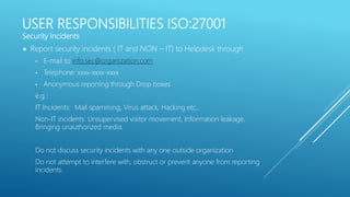 USER RESPONSIBILITIES ISO:27001
Security Incidents
 Report security incidents ( IT and NON – IT) to Helpdesk through
• E-mail to info.sec@organization.com
• Telephone: xxxx-xxxx-xxxx
• Anonymous reporting through Drop boxes
e.g.:
IT Incidents: Mail spamming, Virus attack, Hacking etc.,
Non-IT incidents: Unsupervised visitor movement, Information leakage,
Bringing unauthorized media.
Do not discuss security incidents with any one outside organization
Do not attempt to interfere with, obstruct or prevent anyone from reporting
incidents.
 