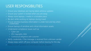 USER RESPONSIBILITIES
 Ensure your desktops are having latest antivirus updates
 Ensure your system is locked when you are away
 Always store laptops / media in a lockable place
 Be alert while working on laptops during travel
 Ensure sensitive business information is under lock and key when
unattended
 Ensure backup of sensitive and critical information assets
 Understand compliance issues such as
• Cyber Law
• IPR, Copyrights, NDA
• Contractual obligations with customer
 Verify credentials, if the message is received from unknown sender
 Always keep switch off your computer before leaving for the day
 Keep yourself updated on information security aspects
 