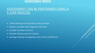 ASSESSING RISKS
ASSESSMENT CAN BE PERFORMED USING A
5-STEP PROCESS
 Check existing security policies and processes
 Analyze, prioritize and categorize resources
 Consider business concerns
 Evaluate existing security Controls
 Leverage existing management and control architecture.
 