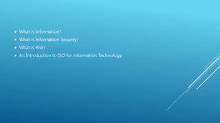  What is Information?
 What is Information Security?
 What is Risk?
 An Introduction to ISO for information Technology.
 