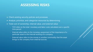ASSESSING RISKS
 Check existing security policies and processes
 Analyze, prioritize, and categorize resources by determining:
 Total cost of ownership, internal value, and external value.
- TCO refers to the total monetary and labor costs calculated over a specific
time period
- Internal value refers to the monetary assessment of the importance of a
particular asset to the internal working of a company
- External value refers to the money or another commodity that the asset
brings to the company from external sources.
 