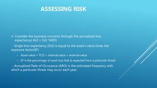 ASSESSING RISK
 Consider the business concerns through the annualized loss
expectancy( ALE = SLE *ARO)
- Single loss expectancy (SLE) is equal to the asset’s value times the
exposure factor(EF)
• Asset value = TCO + internal value + external value
• EF is the percentage of asset loss that Is expected from a particular threat
- Annualized Rate of Occurance (ARO) is the estimated frequency with
which a particular threat may occur each year.
 