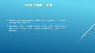 Evaluate existing security controls to determine what controls are
deployed and effective
 Leverage existing management and control architecture to build a
persuasive business case for, against, implementing new security
controls.
ASSESSING RISK
 