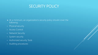 SECURITY POLICY
 At a minimum, an organization’s security policy should cover the
following:
• Physical security
• Access Control
• Network Security
• System security
• Authorized security Tools
• Auditing procedures
 