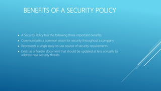 BENEFITS OF A SECURITY POLICY
 A Security Policy has the following three important benefits:
 Communicates a common vision for security throughout a company
 Represents a single easy-to-use source of security requirements
 Exists as a flexible document that should be updated at less annually to
address new security threats
 