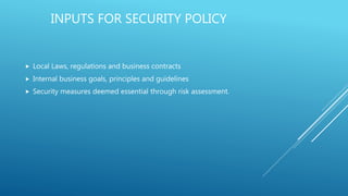 INPUTS FOR SECURITY POLICY
 Local Laws, regulations and business contracts
 Internal business goals, principles and guidelines
 Security measures deemed essential through risk assessment.
 