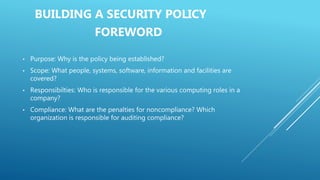 BUILDING A SECURITY POLICY
FOREWORD
• Purpose: Why is the policy being established?
• Scope: What people, systems, software, information and facilities are
covered?
• Responsibilties: Who is responsible for the various computing roles in a
company?
• Compliance: What are the penalties for noncompliance? Which
organization is responsible for auditing compliance?
 