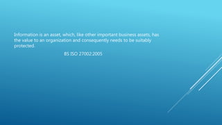 Information is an asset, which, like other important business assets, has
the value to an organization and consequently needs to be suitably
protected.
BS ISO 27002:2005
 