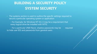 BUILDING A SECURITY POLICY
SYSTEM SECURITY
• The systems section is used to outline the specific settings required to
secure a particular operating system or application
- For Example, for Windows NT 4.0, it may be a requirement that
every logical drive be installed with NTFS.
- For a particular UNIX flavor, shadow passwords may be required
to hide user IDS and passwords from general users.
 