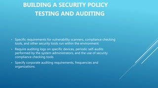 BUILDING A SECURITY POLICY
TESTING AND AUDITING
• Specific requirements for vulnerability scanners, compliance checking
tools, and other security tools run within the environment
• Require auditing logs on specific devices, periodic self-audits
performed by the system administrators, and the use of security
compliance checking tools
• Specify corporate auditing requirements, frequencies and
organizations.
 