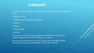 SUMMARY
• An effective security policy includes security requirements in the following
areas:
- Physical security
- USERID rights and rights management
- Systems
- Network
- Security Tools
- Auditing
• There are a number of security related certifications to help security
professionals quantify their knowledge on a resume.
• Every security professional must stay current about the latest threats
through web resources, mailing lists, and printed materials.
 