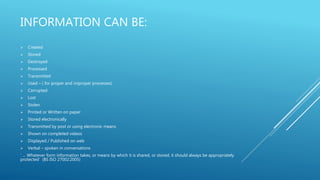 INFORMATION CAN BE:
 Created
 Stored
 Destroyed
 Processed
 Transmitted
 Used – ( for proper and improper processes)
 Corrupted
 Lost
 Stolen
 Printed or Written on paper
 Stored electronically
 Transmitted by post or using electronic means
 Shown on completed videos
 Displayed / Published on web
 Verbal – spoken in conversations
‘ … Whatever form information takes, or means by which it is shared, or stored, it should always be appropriately
protected’ (BS ISO 27002:2005)
 